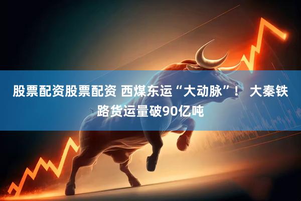 股票配资股票配资 西煤东运“大动脉”！ 大秦铁路货运量破90亿吨