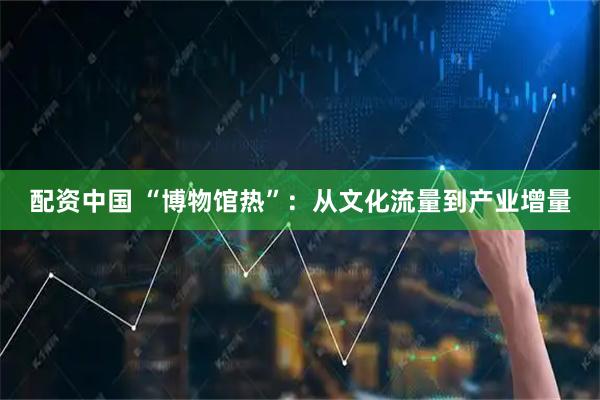 配资中国 “博物馆热”：从文化流量到产业增量