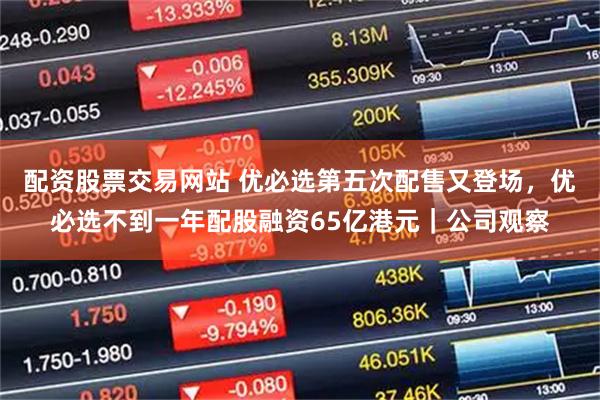 配资股票交易网站 优必选第五次配售又登场，优必选不到一年配股融资65亿港元｜公司观察
