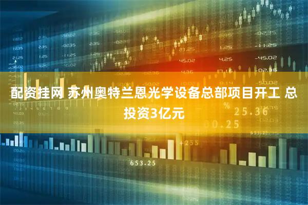 配资挂网 苏州奥特兰恩光学设备总部项目开工 总投资3亿元