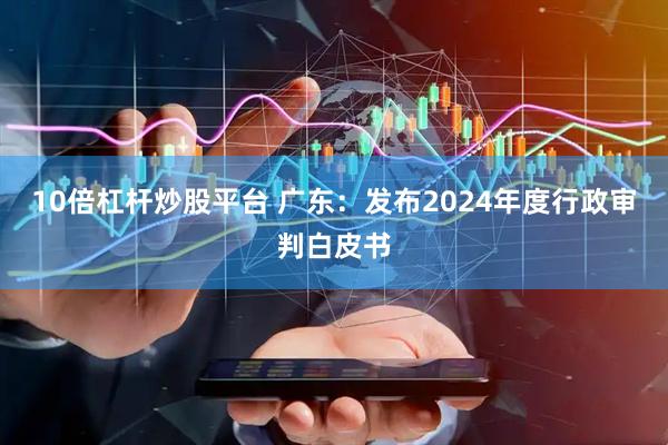 10倍杠杆炒股平台 广东：发布2024年度行政审判白皮书