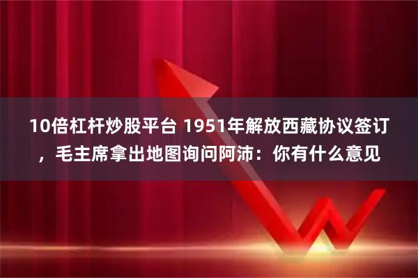 10倍杠杆炒股平台 1951年解放西藏协议签订，毛主席拿出地图询问阿沛：你有什么意见
