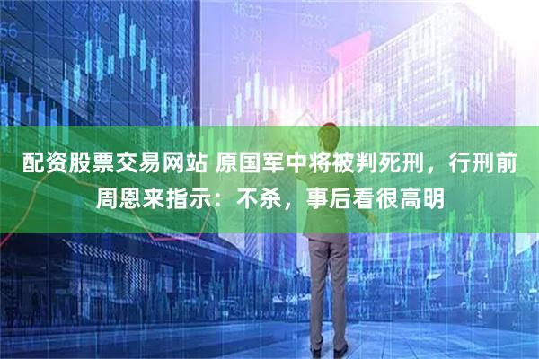 配资股票交易网站 原国军中将被判死刑，行刑前周恩来指示：不杀，事后看很高明