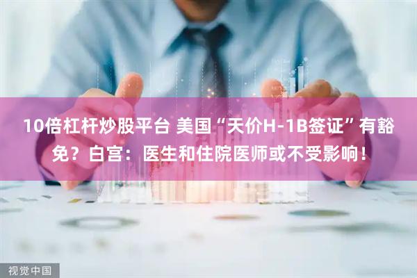 10倍杠杆炒股平台 美国“天价H-1B签证”有豁免？白宫：医生和住院医师或不受影响！
