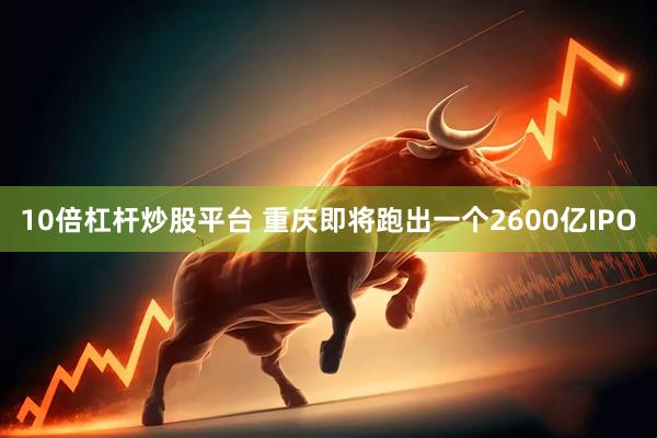 10倍杠杆炒股平台 重庆即将跑出一个2600亿IPO