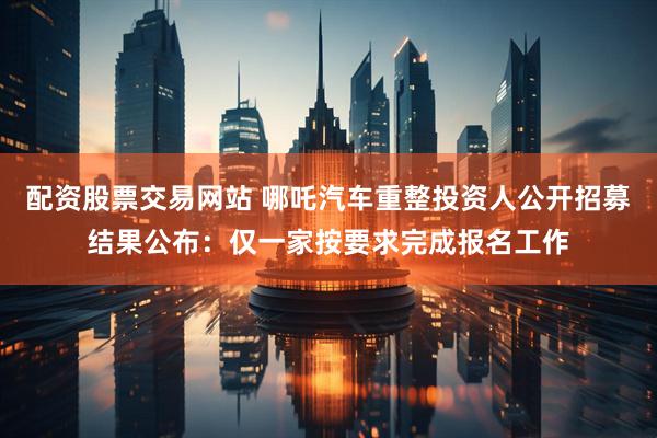 配资股票交易网站 哪吒汽车重整投资人公开招募结果公布：仅一家按要求完成报名工作