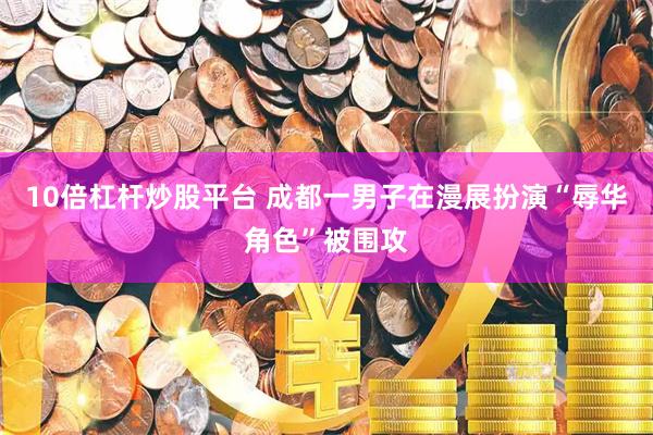 10倍杠杆炒股平台 成都一男子在漫展扮演“辱华角色”被围攻