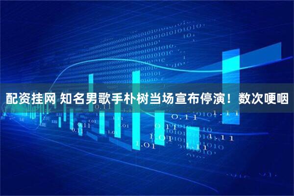 配资挂网 知名男歌手朴树当场宣布停演！数次哽咽