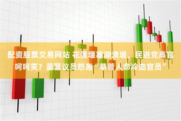 配资股票交易网站 花莲堰塞湖溃堤，民进党高官呵呵笑？蓝营议员怒轰“草菅人命冷血官员”